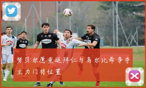 努贝尔愿重返拜仁与乌尔比希争夺主力门将位置