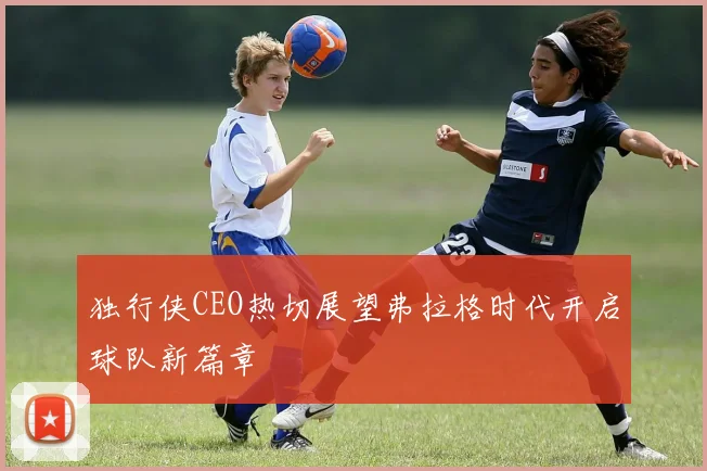 独行侠CEO热切展望弗拉格时代开启球队新篇章