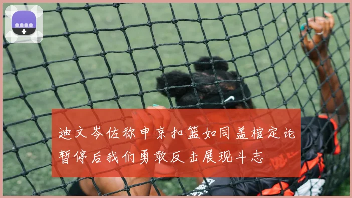 迪文岑佐称申京扣篮如同盖棺定论暂停后我们勇敢反击展现斗志