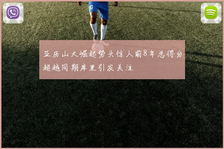 亚历山大崛起势头惊人前8年总得分超越同期库里引发关注