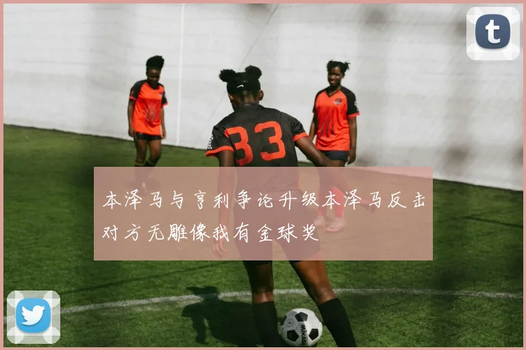 本泽马与亨利争论升级本泽马反击对方无雕像我有金球奖