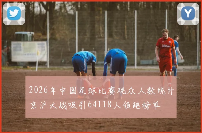 2026年中国足球比赛观众人数统计京沪大战吸引64118人领跑榜单
