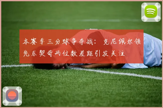本赛季三分球争夺战：克尼佩尔领先东契奇两位数差距引发关注