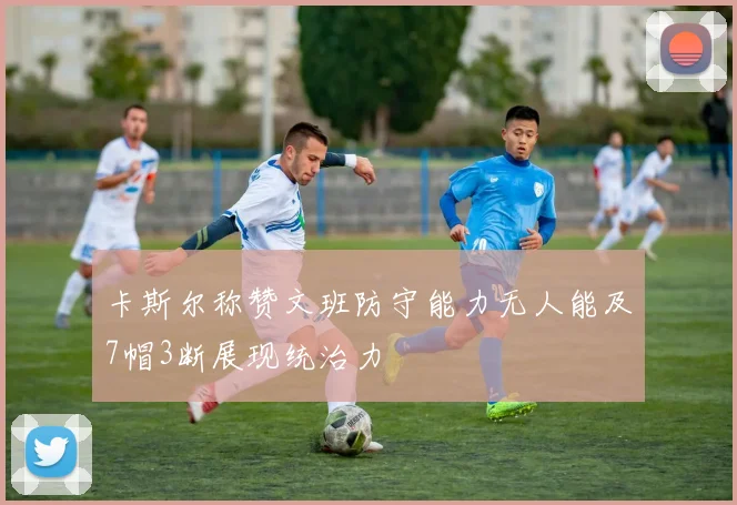 卡斯尔称赞文班防守能力无人能及7帽3断展现统治力