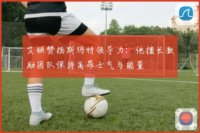 艾顿赞扬斯玛特领导力：他擅长激励团队保持高昂士气与能量