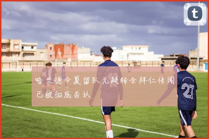哈兰德今夏留队无疑转会拜仁传闻已被彻底否认