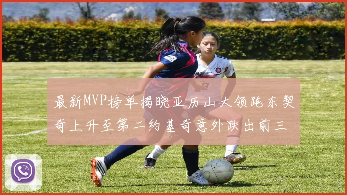 最新MVP榜单揭晓亚历山大领跑东契奇上升至第二约基奇意外跌出前三名