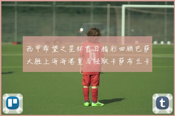 西甲希望之星杯首日精彩回顾巴萨大胜上海海港皇马轻取卡萨布兰卡