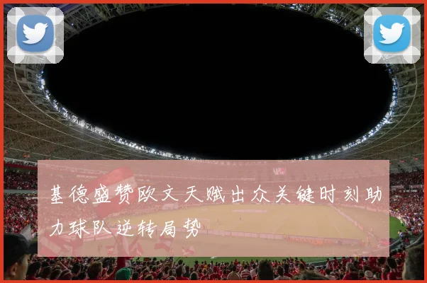 基德盛赞欧文天赋出众关键时刻助力球队逆转局势